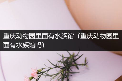 重庆动物园里面有水族馆（重庆动物园里面有水族馆吗）