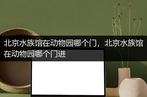 北京水族馆在动物园哪个门，北京水族馆在动物园哪个门进