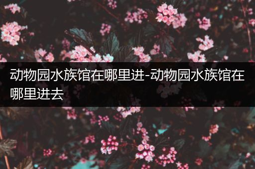 动物园水族馆在哪里进-动物园水族馆在哪里进去