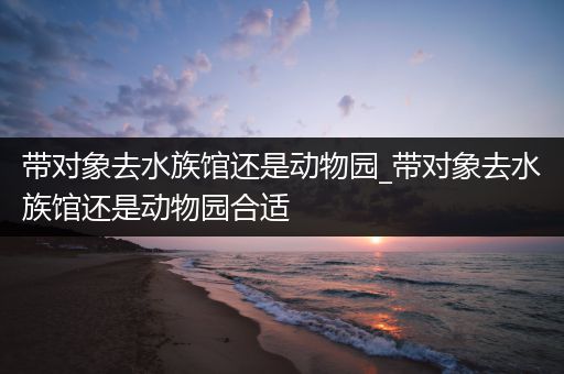 带对象去水族馆还是动物园_带对象去水族馆还是动物园合适