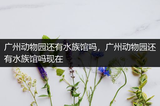 广州动物园还有水族馆吗，广州动物园还有水族馆吗现在