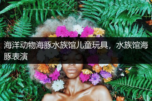 海洋动物海豚水族馆儿童玩具，水族馆海豚表演