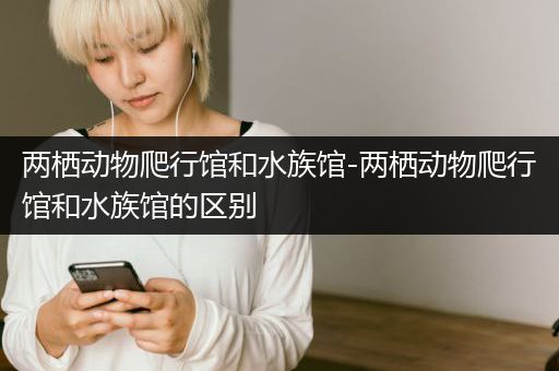 两栖动物爬行馆和水族馆-两栖动物爬行馆和水族馆的区别