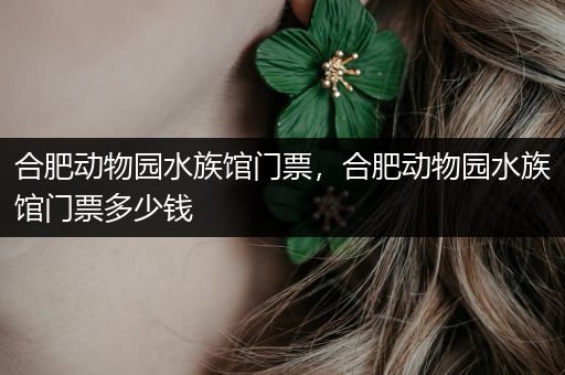 合肥动物园水族馆门票，合肥动物园水族馆门票多少钱