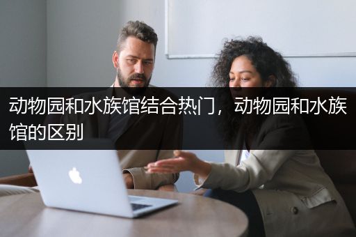 动物园和水族馆结合热门，动物园和水族馆的区别