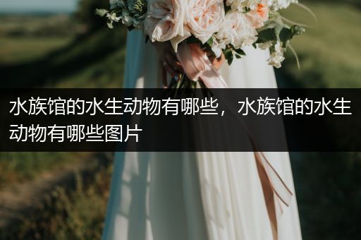 水族馆的水生动物有哪些，水族馆的水生动物有哪些图片