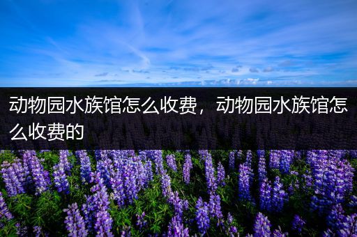 动物园水族馆怎么收费，动物园水族馆怎么收费的