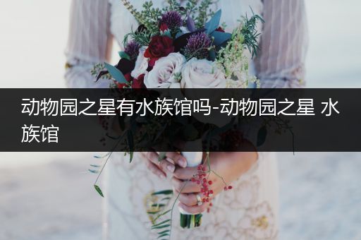 动物园之星有水族馆吗-动物园之星 水族馆