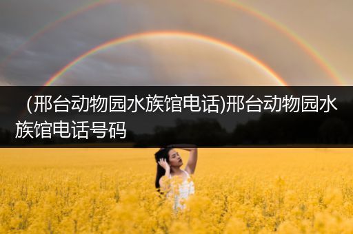 （邢台动物园水族馆电话)邢台动物园水族馆电话号码