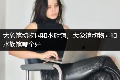 大象馆动物园和水族馆，大象馆动物园和水族馆哪个好