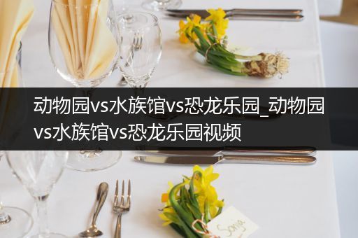 动物园vs水族馆vs恐龙乐园_动物园vs水族馆vs恐龙乐园视频