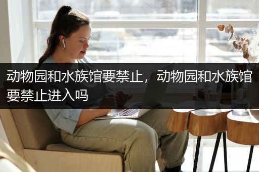 动物园和水族馆要禁止，动物园和水族馆要禁止进入吗