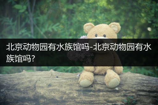 北京动物园有水族馆吗-北京动物园有水族馆吗?