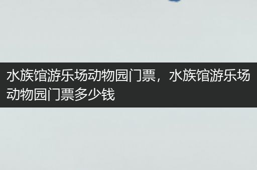 水族馆游乐场动物园门票，水族馆游乐场动物园门票多少钱