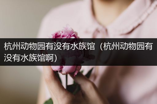 杭州动物园有没有水族馆（杭州动物园有没有水族馆啊）