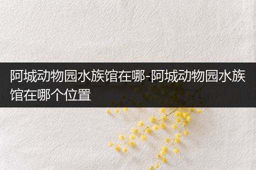 阿城动物园水族馆在哪-阿城动物园水族馆在哪个位置