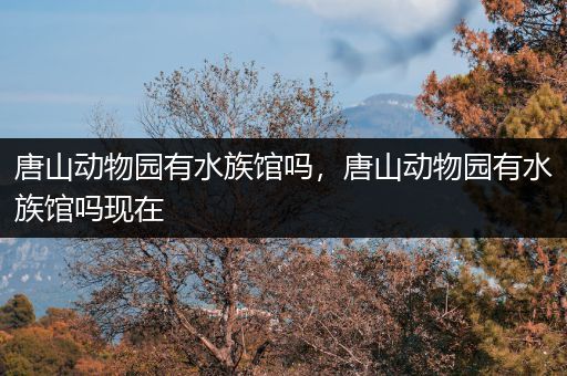 唐山动物园有水族馆吗，唐山动物园有水族馆吗现在