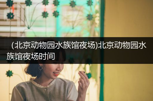 （北京动物园水族馆夜场)北京动物园水族馆夜场时间