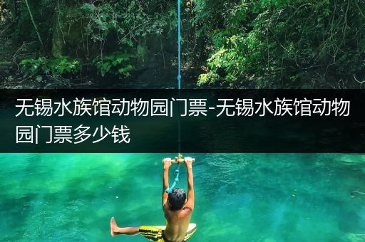 无锡水族馆动物园门票-无锡水族馆动物园门票多少钱