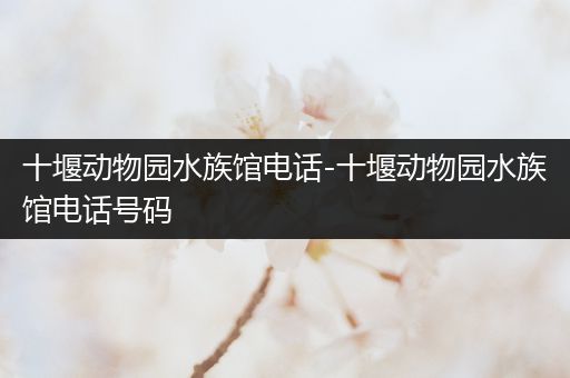 十堰动物园水族馆电话-十堰动物园水族馆电话号码