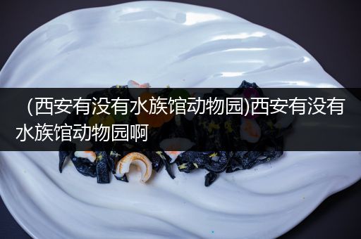 （西安有没有水族馆动物园)西安有没有水族馆动物园啊