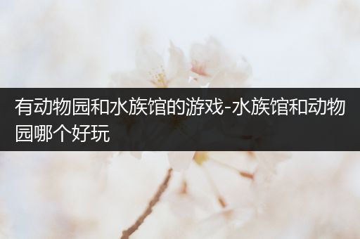 有动物园和水族馆的游戏-水族馆和动物园哪个好玩