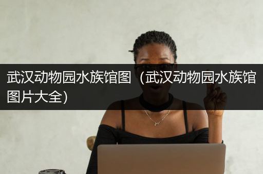 武汉动物园水族馆图（武汉动物园水族馆图片大全）