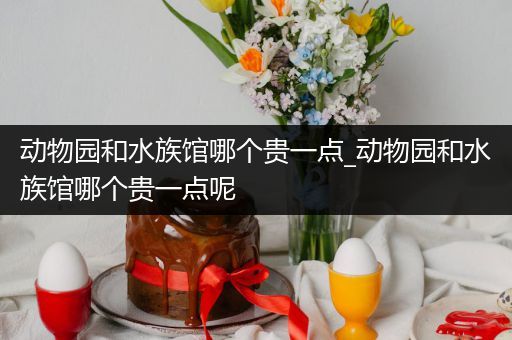 动物园和水族馆哪个贵一点_动物园和水族馆哪个贵一点呢