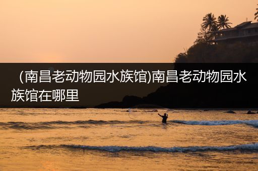 （南昌老动物园水族馆)南昌老动物园水族馆在哪里