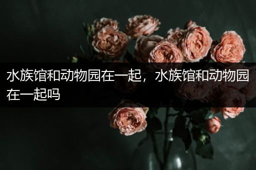 水族馆和动物园在一起，水族馆和动物园在一起吗