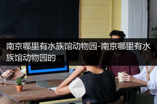 南京哪里有水族馆动物园-南京哪里有水族馆动物园的