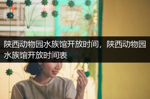 陕西动物园水族馆开放时间，陕西动物园水族馆开放时间表