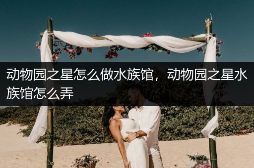 动物园之星怎么做水族馆，动物园之星水族馆怎么弄