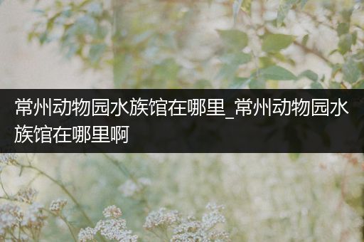 常州动物园水族馆在哪里_常州动物园水族馆在哪里啊
