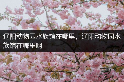 辽阳动物园水族馆在哪里，辽阳动物园水族馆在哪里啊