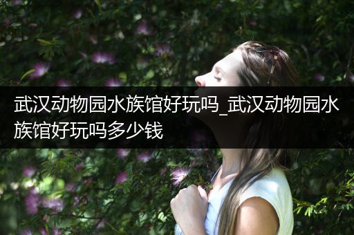 武汉动物园水族馆好玩吗_武汉动物园水族馆好玩吗多少钱