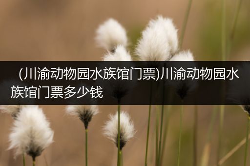 （川渝动物园水族馆门票)川渝动物园水族馆门票多少钱