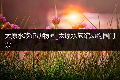 太原水族馆动物园_太原水族馆动物园门票
