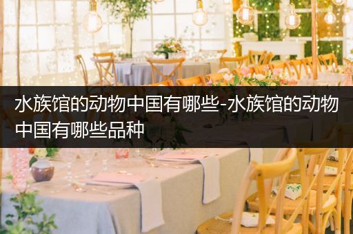 水族馆的动物中国有哪些-水族馆的动物中国有哪些品种