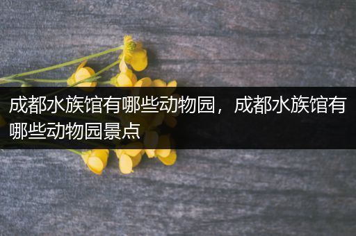 成都水族馆有哪些动物园，成都水族馆有哪些动物园景点