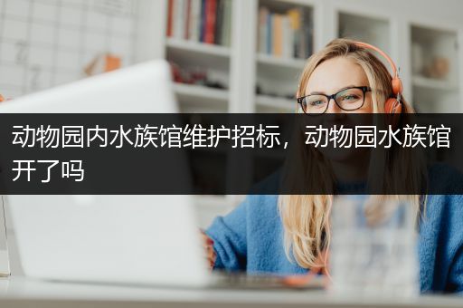 动物园内水族馆维护招标，动物园水族馆开了吗