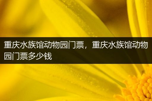 重庆水族馆动物园门票，重庆水族馆动物园门票多少钱
