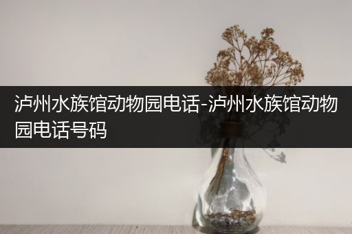 泸州水族馆动物园电话-泸州水族馆动物园电话号码