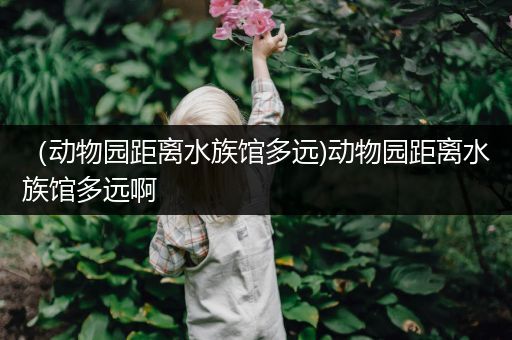 （动物园距离水族馆多远)动物园距离水族馆多远啊