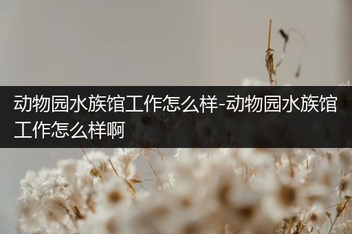 动物园水族馆工作怎么样-动物园水族馆工作怎么样啊