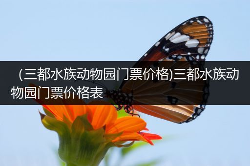（三都水族动物园门票价格)三都水族动物园门票价格表