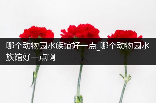 哪个动物园水族馆好一点_哪个动物园水族馆好一点啊