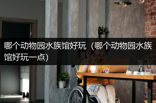 哪个动物园水族馆好玩（哪个动物园水族馆好玩一点）