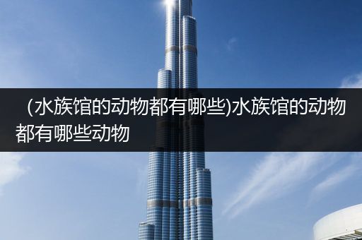 （水族馆的动物都有哪些)水族馆的动物都有哪些动物