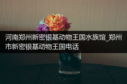 河南郑州新密银基动物王国水族馆_郑州市新密银基动物王国电话